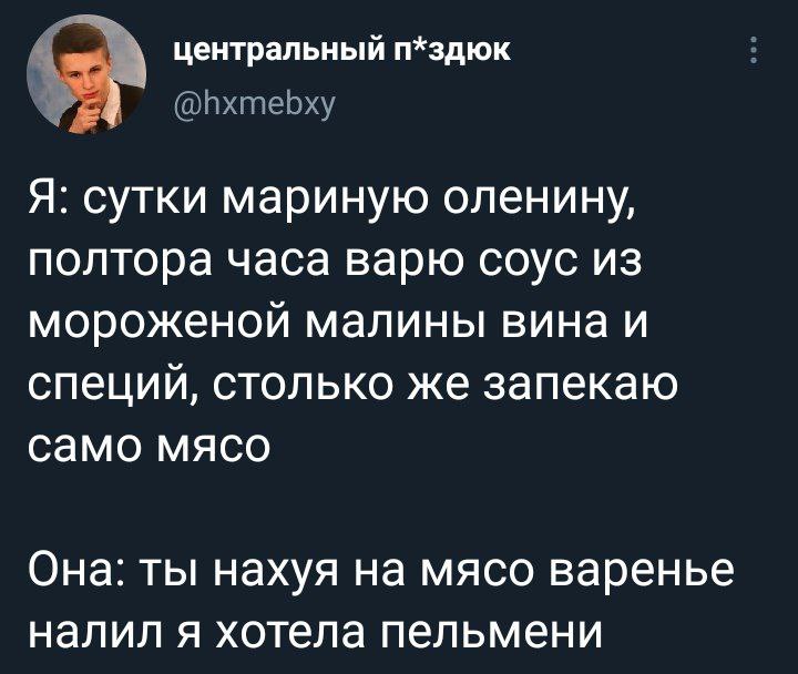 центральный п*здюк Я: сутки мариную оленину, полтора часа варю соус из мороженой малины вина и специй, столько же запекаю само мясо Она: ты нахуя на мясо варенье налил я хотела пельмени