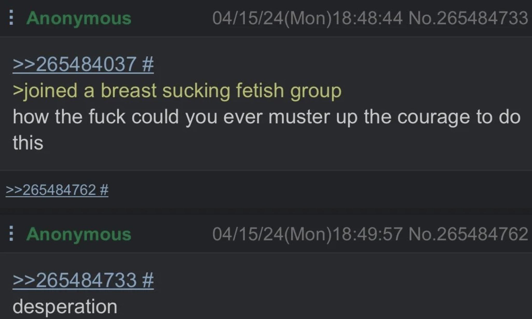 Anonymous 04/15/24(Mon)18:48:44 No.265484733 >>265484037 >joined a breast sucking fetish group how the fuck could you ever muster up the courage to this >>265484762 Anonymous 04/15/24(Mon)18:49:57 No.