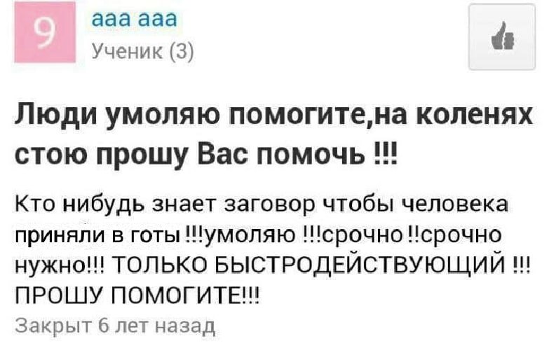 ааа ааа Ученик (3) Люди умоляю помогите,на коленях стою прошу Вас помочь Кто нибудь знает заговор чтобы человека приняли в готы !!умоляю Исрочно нужно! ТОЛЬКО БЫСТРОДЕЙСТВУЮЩИЙ ПРОШУ Закрыт 6 лет наза