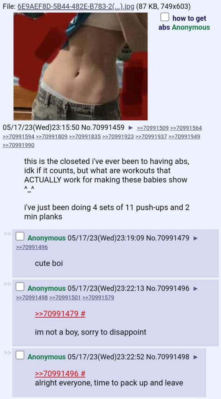 File: (87 how to get abs Anonymous 05/17/23(Wed)23:15:50 No.70991459 >>70991509 >>70991564 >>70991594 >>70991809 >>70991835 >>70991923 >>70991937 >>70991949 >>70991990 this is the closeted i've ever b