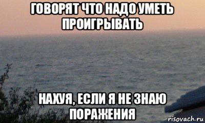 ГОВОРЯТ ЧТО НАДО УМЕТЬ ПРОИГРЫВАТЬ НАХУЯ, ЕСЛИ Я HE ЗНАЮ ПОРАЖЕНИЯ risovach.ru
