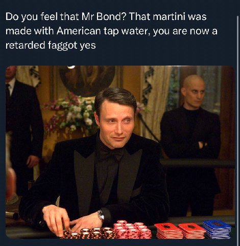 you feel that Bond? That martini was made with American tap water, you are now a retarded faggot yes к.
