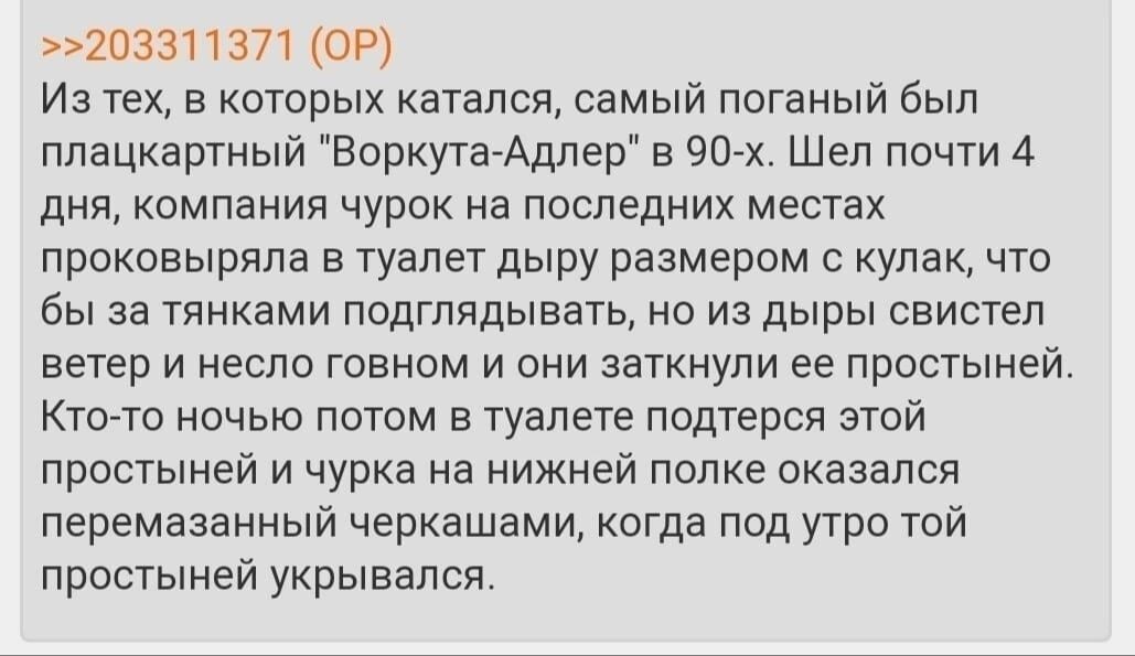 >>203311371 Из тех, в которых катался, самый поганый был плацкартный "Воркута-Адлер" в Шел почти 4 дня, компания чурок на последних местах проковыряла в туалет дыру размером с кулак, что бы за тянками