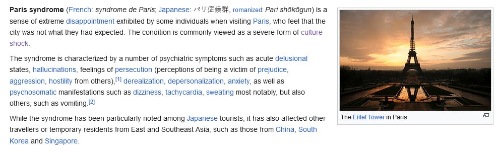 Paris syndrome (French: syndrome Paris; Japanese: romanized: Pari is а sense of extreme disappointment exhibited some individuals when visiting Paris, who feel that the city was not what they had expe