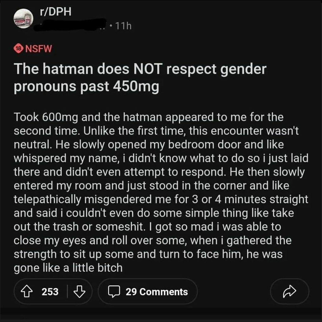 г/ОРН NSFW The hatman does NOT respect gender pronouns past Took and the hatman appeared to me for the second time. Unlike the first time, this encounter wasn't neutral. He slowly opened my bedroom do