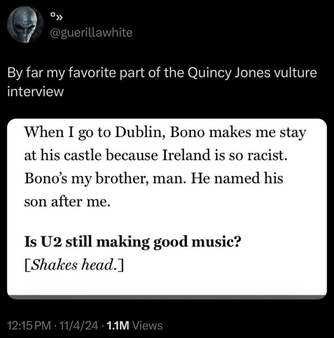 7 far my favorite part of the Quincy Jones vulture interview When I to Dublin, Bono makes me stay at his castle because Ireland is so racist. Bono’s my brother, man. He named his son after me. Is stil