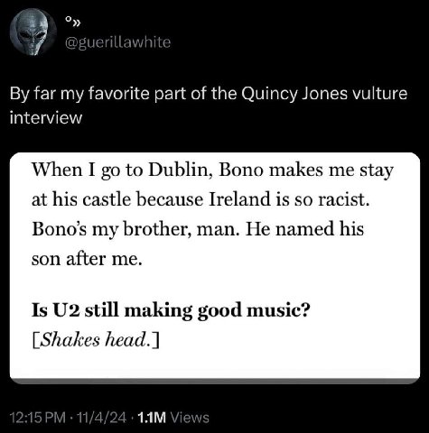7 far my favorite part of the Quincy Jones vulture interview When I to Dublin, Bono makes me stay at his castle because Ireland is so racist. Bono’s my brother, man. He named his son after me. Is stil