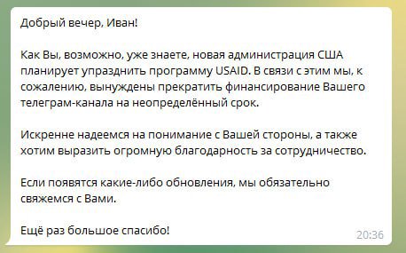Добрый вечер, Иван! Как Вы, возможно, уже знаете, новая администрация США планирует упразднить программу USAID. В связи с этим мы, к сожалению, вынуждены прекратить финансирование Вашего телеграм-кана