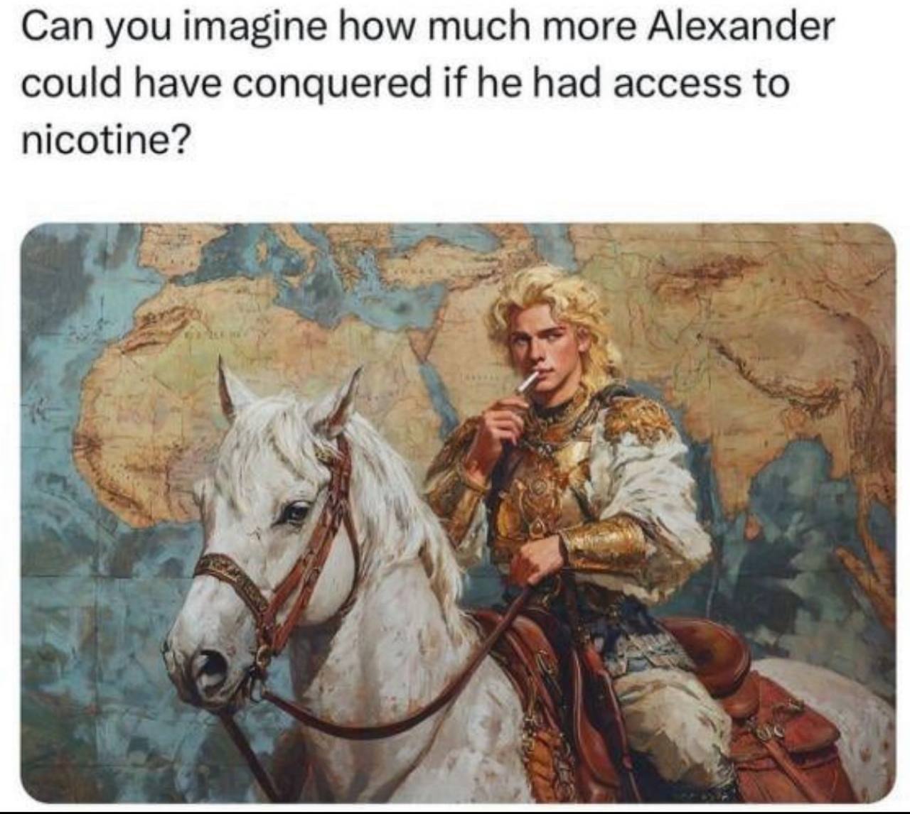Can you imagine how much more Alexander could have conquered if he had access to nicotine? A 4