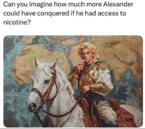 Can you imagine how much more Alexander could have conquered if he had access to nicotine? A 4