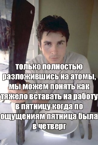 ТОЛЬКО Полностью разложившись на атомы, можем понять как тяжело вставать на работу пятницу когда по ощущениям пятница была