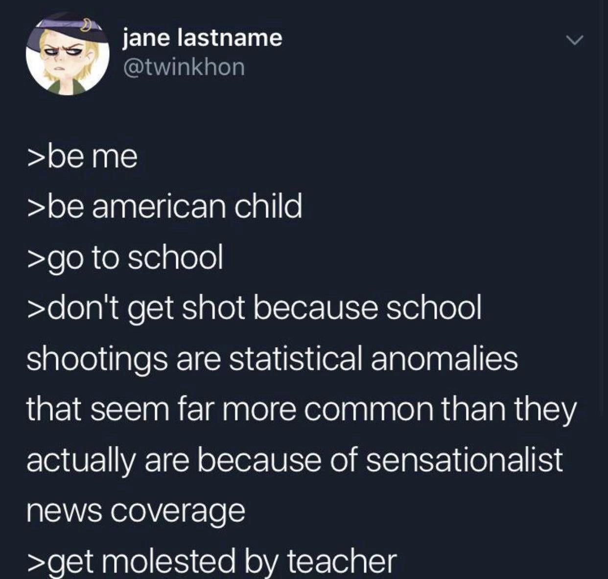 jane lastname >beme >be american child to school >dont get shot because school shootings are statistical anomalies that seem far more common than they actually are because of sensationalist NEWS соуег