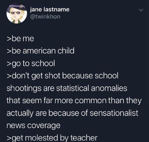 jane lastname >beme >be american child to school >dont get shot because school shootings are statistical anomalies that seem far more common than they actually are because of sensationalist NEWS соуег