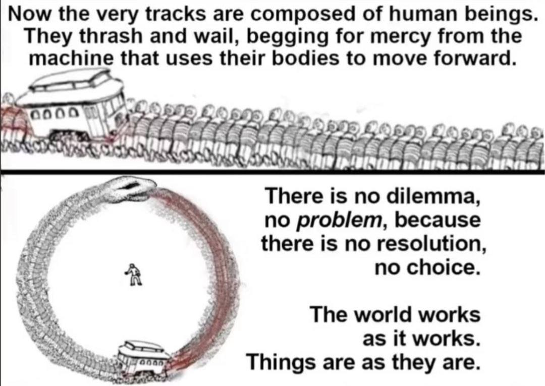 Now very tracks are composed of human beings They thrash and wail, begging for mercy from the machine that uses their bodies to move forward А There is no dilemma no problem, because there is no resol