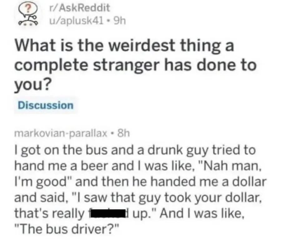 r/AskReddit What is the weirdest thing a complete stranger has done to you? Discussion markovian-parallax got on the bus and a drunk guy tried to hand me a beer and was like, "Nah man, good" and then 