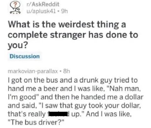 r/AskReddit What is the weirdest thing a complete stranger has done to you? Discussion markovian-parallax got on the bus and a drunk guy tried to hand me a beer and was like, "Nah man, good" and then 