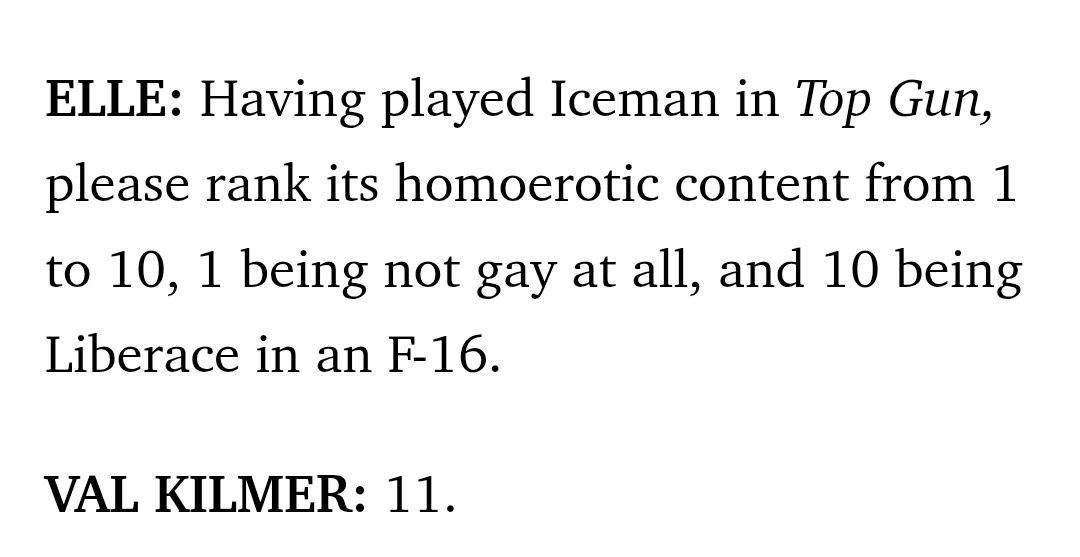 ELLE: Having played Iceman in Top Gun, please rank its homoerotic content from 1 to 10, 1 being not gay at all, and 10 being Liberace in an VAL KILMER: 11.