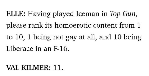 ELLE: Having played Iceman in Top Gun, please rank its homoerotic content from 1 to 10, 1 being not gay at all, and 10 being Liberace in an VAL KILMER: 11.