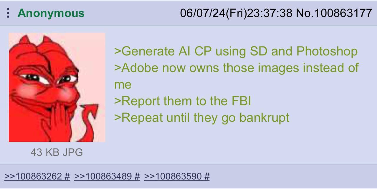 Anonymous 06/07/24(Fri)23:37:38 No.100863177 >Generate using and Photoshop >Adobe now owns those images instead of me >Report them to the FBI >Repeat until they bankrupt 43 JPG >>100863262 >>100863489