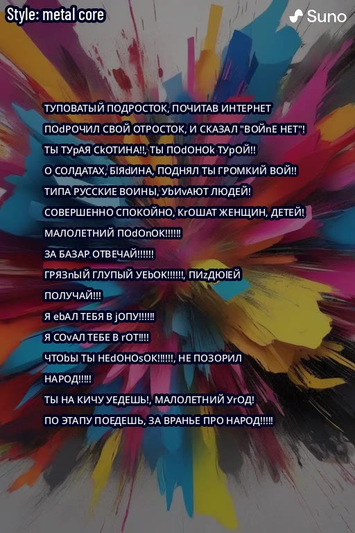 Style: metal core ТУПОВАТЫЙ ПОДРОСТОК, ПОЧИТАВ ИНТЕРНЕТ 7 =~ 'ПОЧРОЧИЛ СВОЙ OTPOCTOK, И СКАЗАЛ "ВОЙПЕ HET"! > ТЫ ТУРАЯ CkOTMHA!, Tb} Meee О CONAATAX, ЫЯЧИНА, ПОДНЯЛ ТЫ ГРОМКИЙ ВОЙ! é 2 ТИПА РУССКИЕ ВО