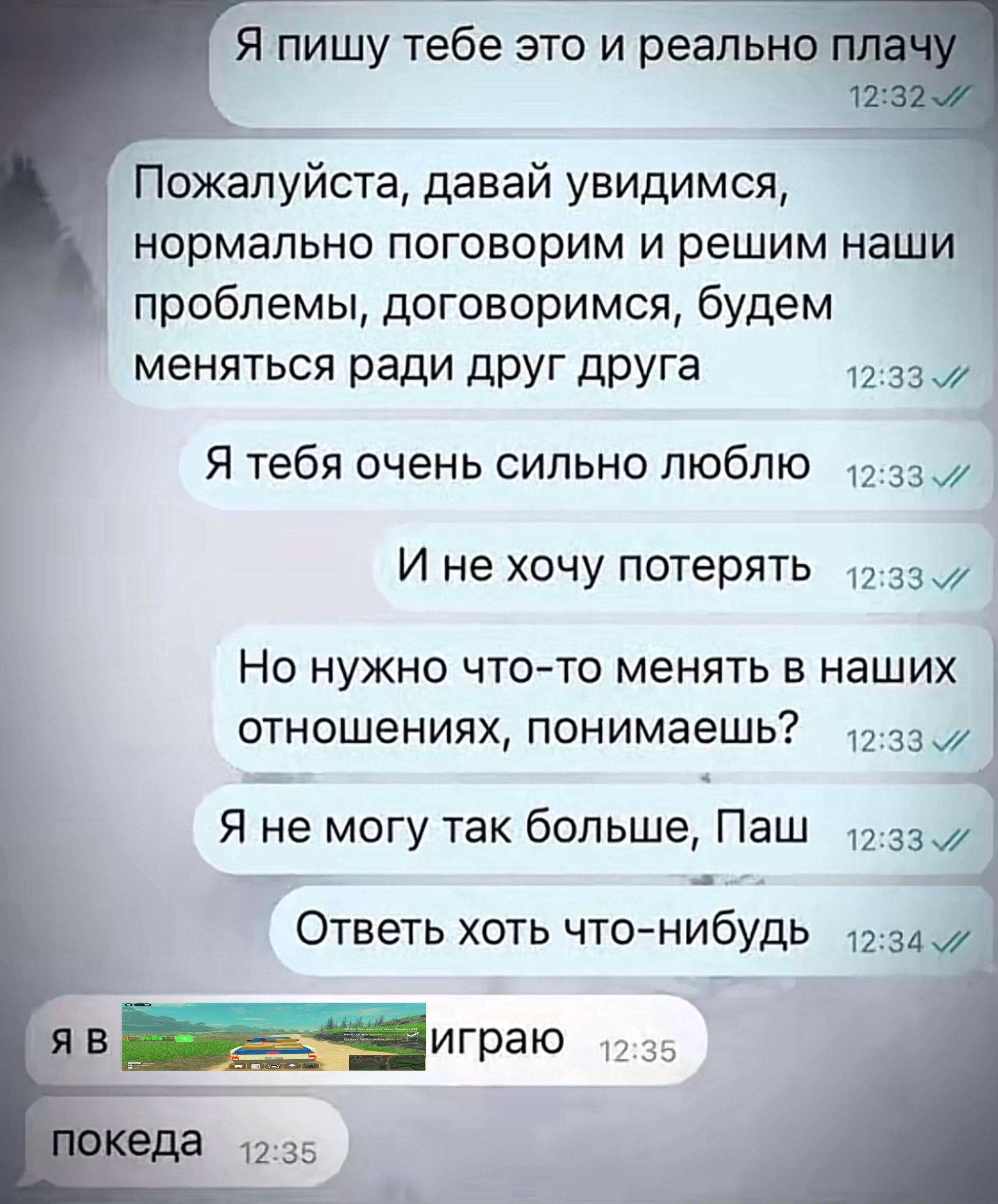 Я пишу тебе это и реально плач\ 12:32 Пожалуйста, давай увидимся, нормально поговорим и решим наши проблемы, договоримся, будем меняться ради друг друга Я тебя очень сильно люблю И не хочу потерять Но