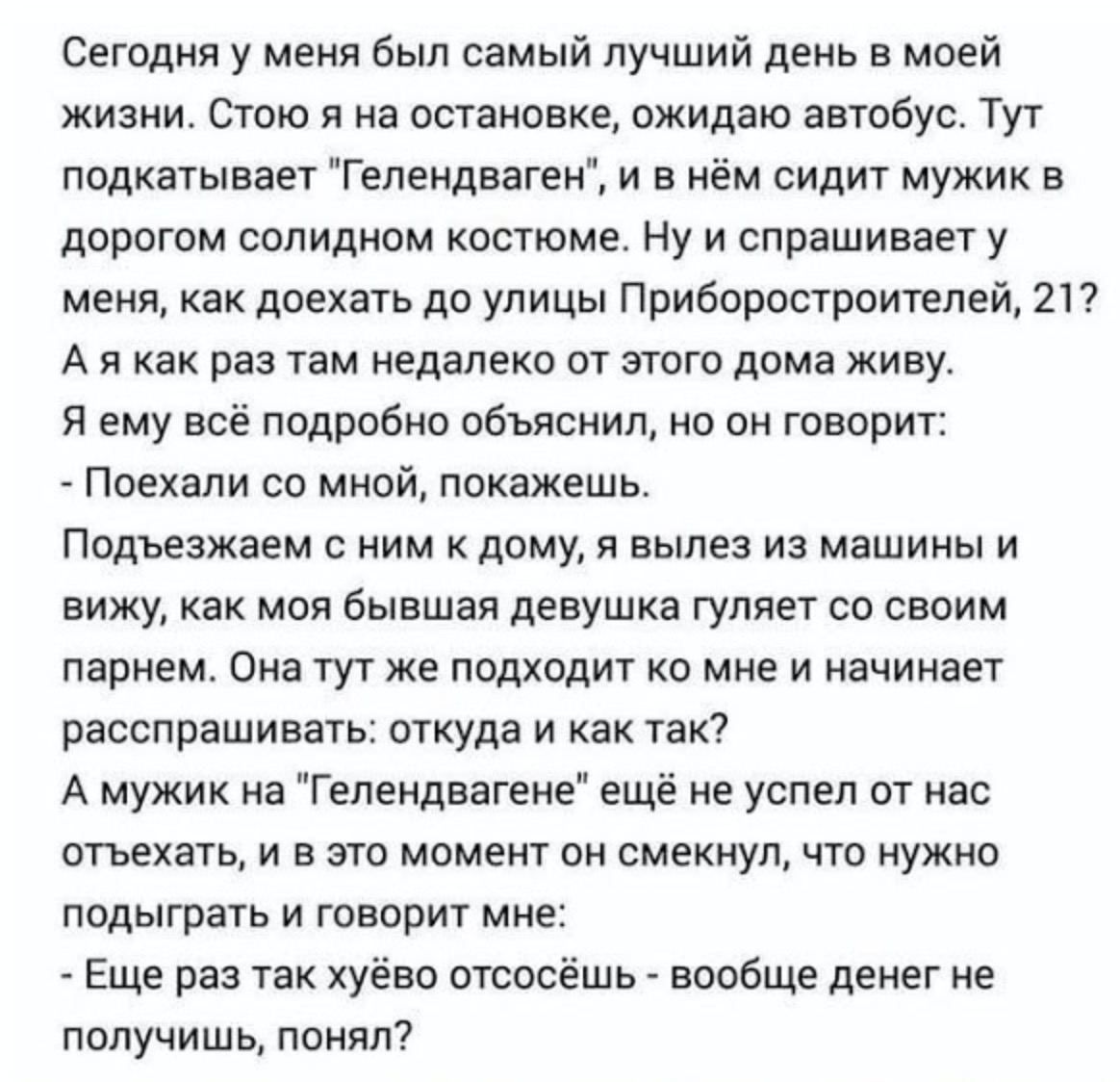 Сегодня у меня был самый лучший день в моей жизни. Стою я на остановке, ожидаю автобус. Тут подкатывает "Гелендваген", и в нём сидит мужик в дорогом солидном костюме. Ну и спрашивает у меня, как доеха