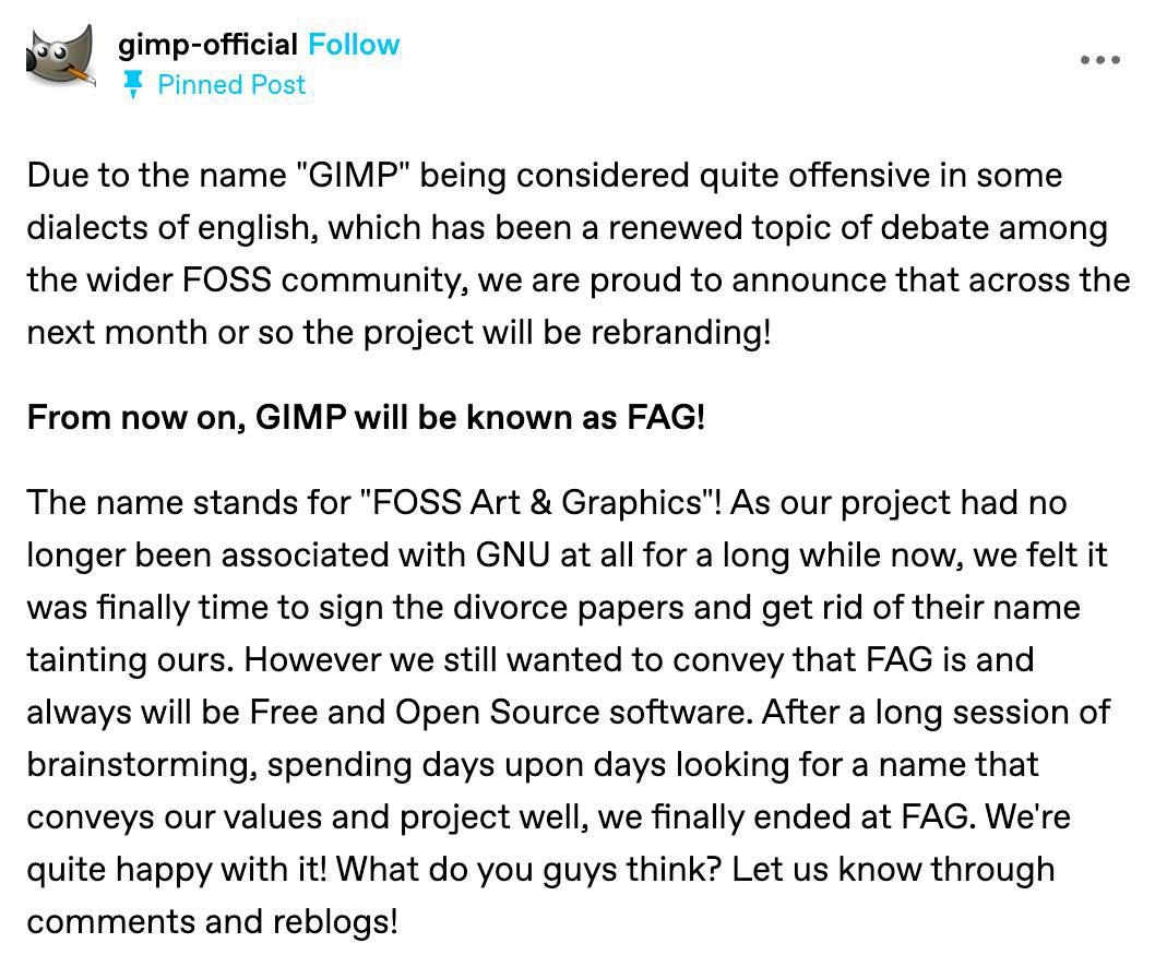 gimp-official Follow eee Pinned Post Due to the name "GIMP" being considered quite offensive in some dialects of english, which has been a renewed topic of debate among the wider FOSS community, we ar