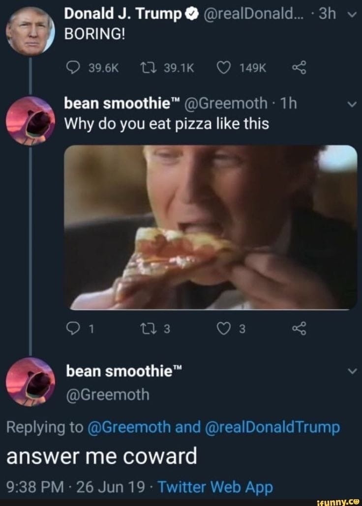 Donald Trump BORING! bean smoothie™ у Why you eat pizza like this 0 1 173 3 bean smoothie™ @Greemoth Replying to @Greemoth and @realDonaldTrump answer me coward 9:38 26 Jun 19 Twitter Web App