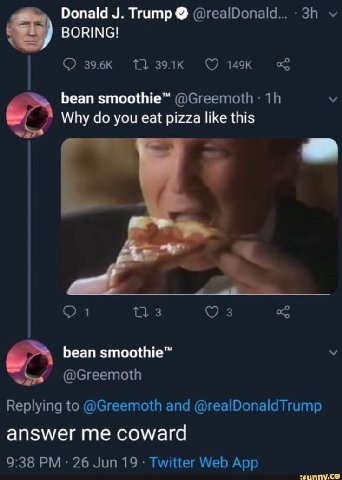 Donald Trump BORING! bean smoothie™ у Why you eat pizza like this 0 1 173 3 bean smoothie™ @Greemoth Replying to @Greemoth and @realDonaldTrump answer me coward 9:38 26 Jun 19 Twitter Web App