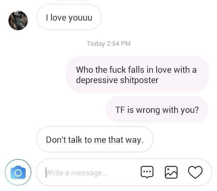 love youuu Today 2:54 Who the fuck falls in love with a depressive shitposter is wrong with you? Don't talk to me that way.