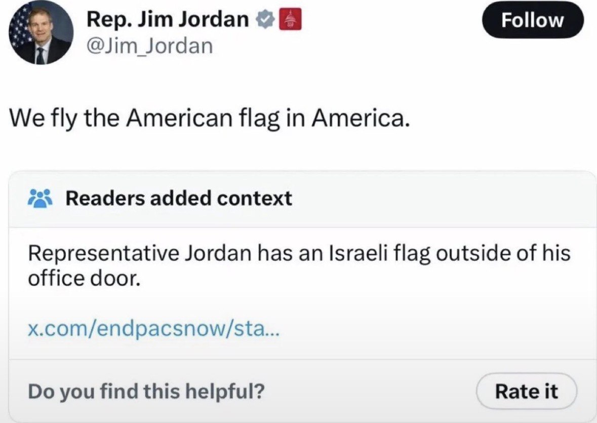 Rep. Jim Jordan @Jim Jordan We fly the American flag in America. Readers added context Representative Jordan has an Israeli flag outside of his office door. x.com/endpacsnow/sta... you find this helpf
