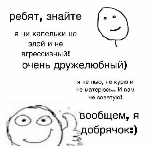 ребят, знайте я ни капельки не злои и не агрессивный! очень дружелюбный) я не пью, не курю и не матерюсь.. И вам не советую! ‚вообщем, я 1 добрячок:) oie