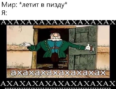 Мир: *летит в пизду* Я: A A A A A A A a хах ажах АХАХАХАХАХАХАХАХАХ