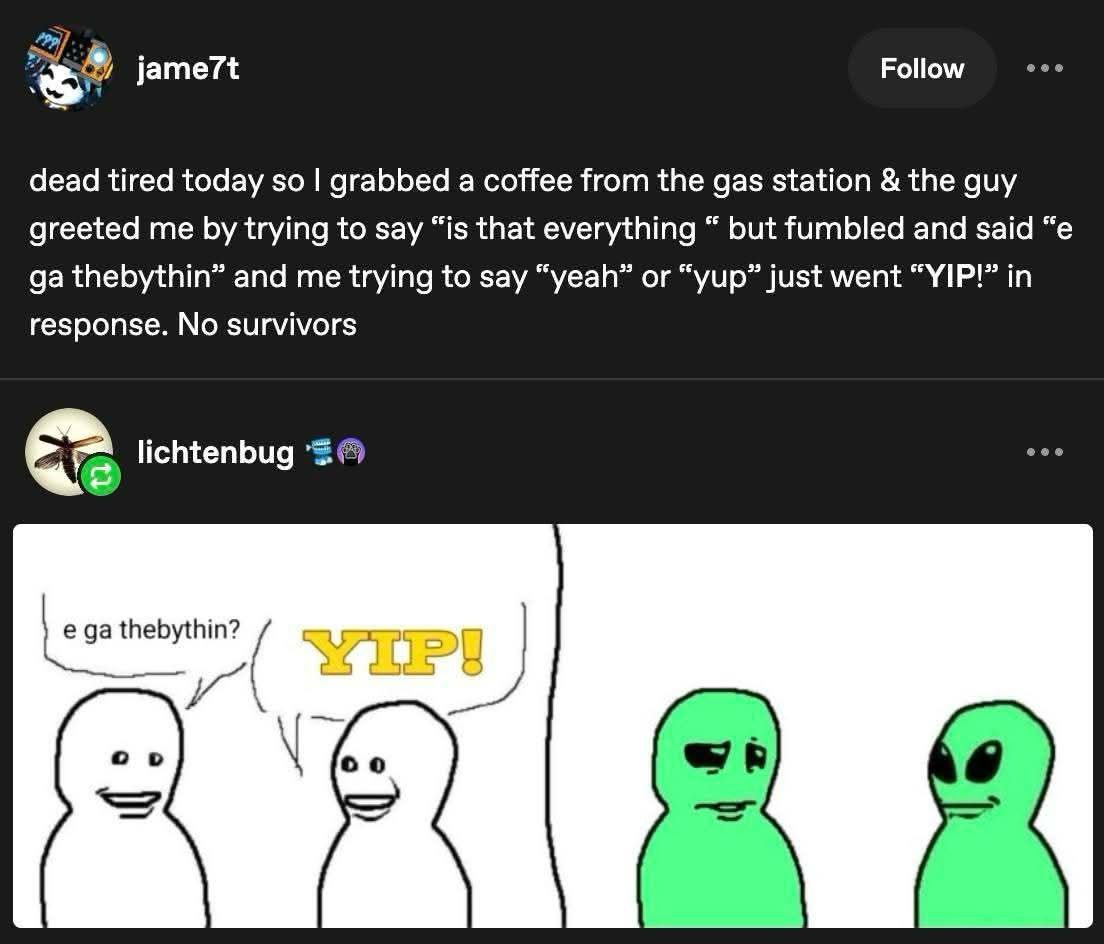 Follow 3” jame7t dead tired today so grabbed a coffee from the gas station the guy greeted me trying to say “is that everything but fumbled and said thebythin” and me trying to say “yeah” or “yup” jus