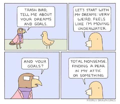 TRASH BIRD, LET'S START WITH TELL ME ABOUT MY DREAMS: VERY YOUR DREAMS WEIRD. FEELS AND GOALS. LIKE MOVING ony UNDERWATER. AND YOUR TOTAL NONSENSE. GOALS FINDING A PEAR IN MY ATTIC OR SOMETHING. a POO