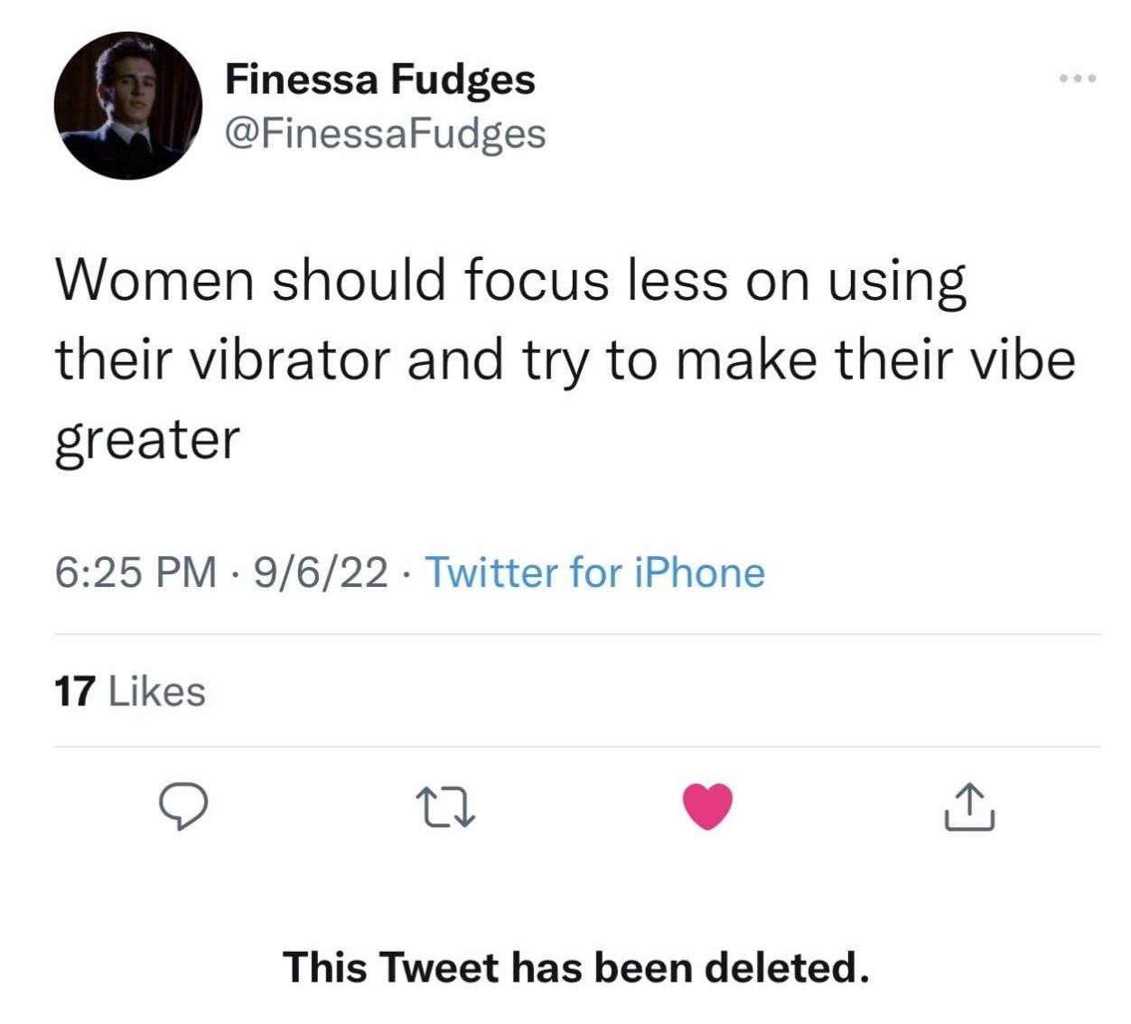 Finessa Fudges 9 @FinessaFudges Women should focus less on using their vibrator and try to make their vibe greater 6:25 9/6/22 Twitter for iPhone 17 Likes о This Tweet has been deleted.