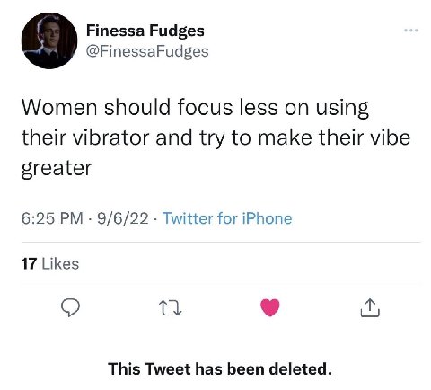 Finessa Fudges 9 @FinessaFudges Women should focus less on using their vibrator and try to make their vibe greater 6:25 9/6/22 Twitter for iPhone 17 Likes о This Tweet has been deleted.