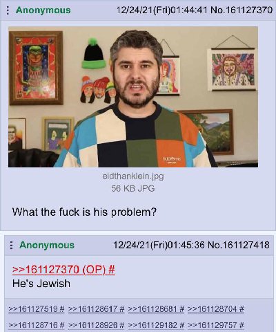 Anonymous 12/24/21(Fri)01:44:41 No.161127370 eidthanklein.jpg 56 JPG What the fuck is his problem? Anonymous No.161127418 >>161127370 He's Jewish >>161127519 >>161128617 >>161128681 >>161128704 >>1611