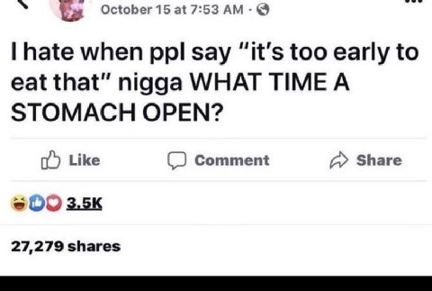 October 15 at 7:53 hate when ppl say “it’s too early to eat that” nigga WHAT TIMEA STOMACH OPEN? Like Comment Share 27,279 shares