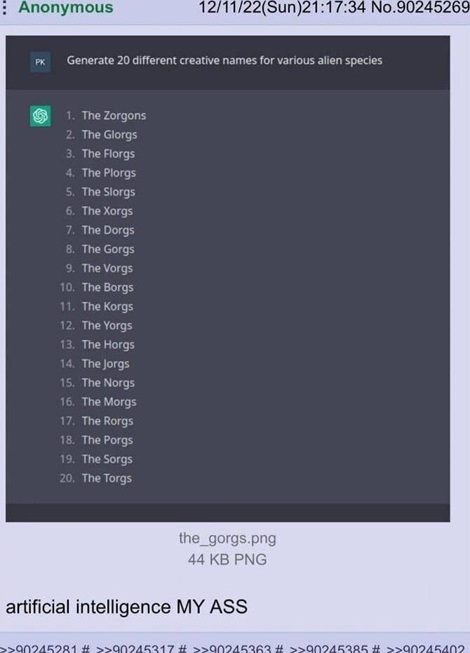 Anonymous 12/11/22(Sun)21:17:34 No.90245269 Generate 20 different creative names for various alien species The Zorgons 2. The Glorgs 3. The Florgs The Plorgs 5. The Siorgs 6. The Xorgs The Dorgs 8. Th