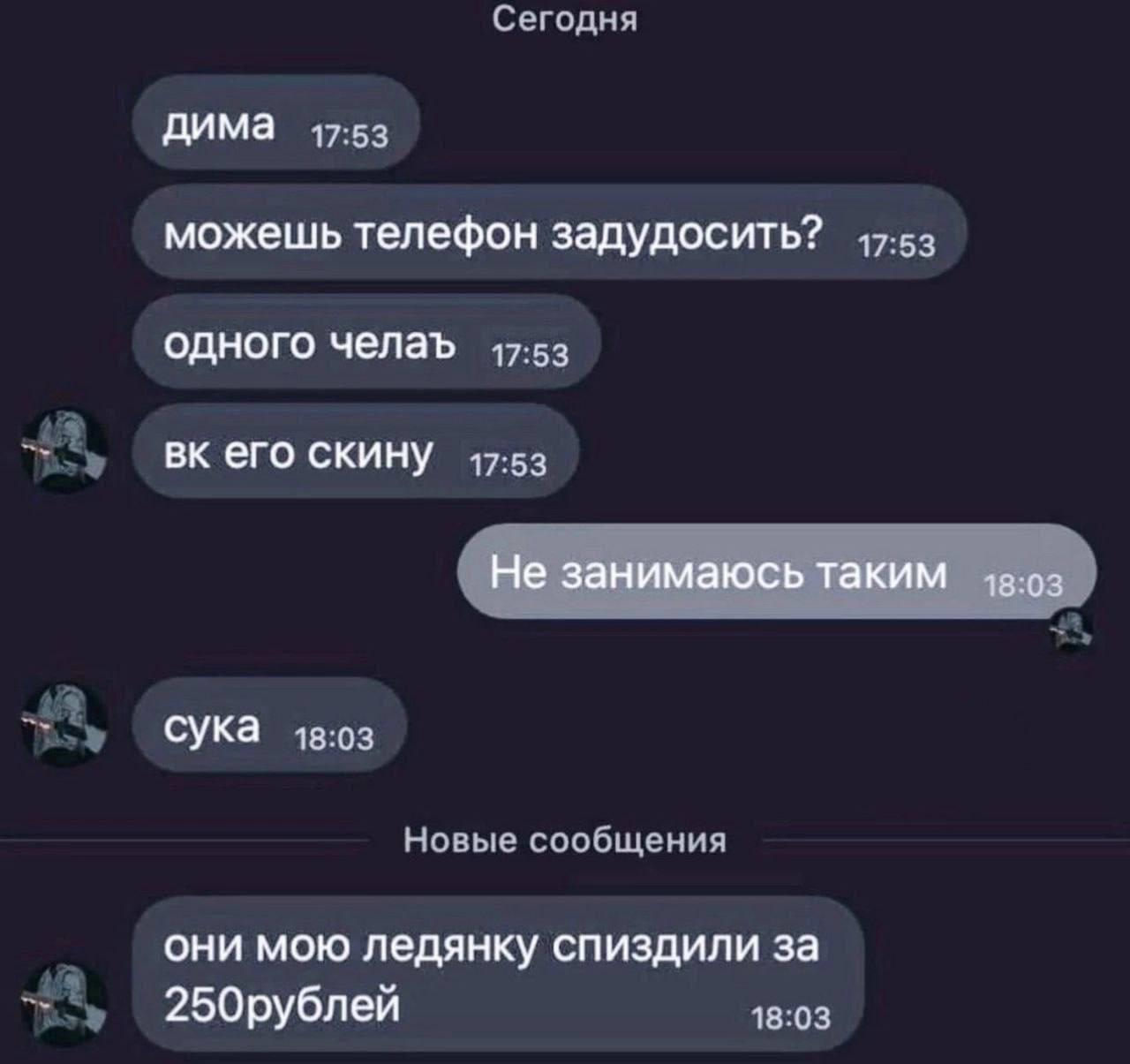 Сегодня дима 17:53 можешь телефон задудосить? 47-53 одного челаъ 17:53 его скину 17:53 Не занимаюсь таким -в:оз сука 18:03 Новые сообщения они мою ледянку спиздили за 18:03