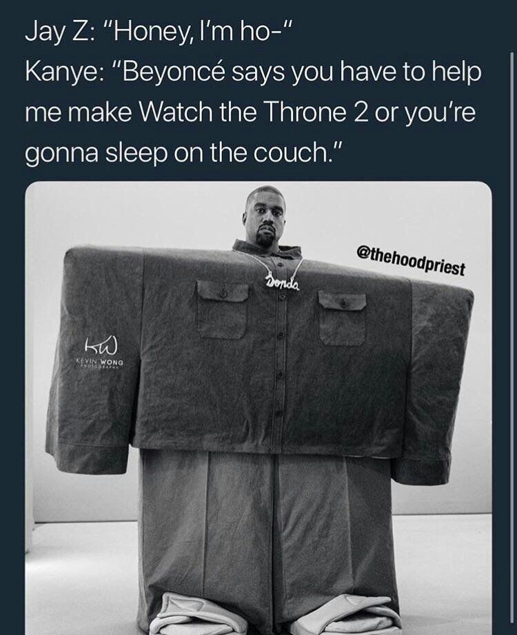 Jay “Honey, Во-" Kanye: “Beyonce says you have to help me make Watch the Throne 2 or you're gonna sleep on the couch.”