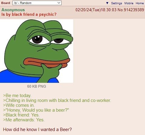 Воага У Settings Mobile Home Anonymous 02/20/24(Тие)18:30:03 №.914239389 Is black friend a psychic? 60 PNG >Be me today. >Chilling in living room with black friend and co-worker. >Wife comes in. >"Ноп