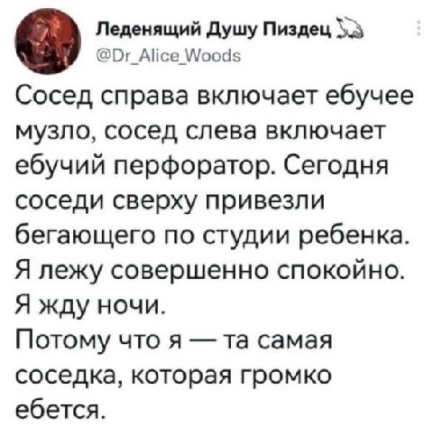 Леденящий Душу Пиздец @Dr_Alice Woods Сосед справа включает ебучее музло, сосед слева включает ебучий перфоратор. Сегодня соседи сверху привезли бегающего по студии ребенка Я лежу совершенно спокойно 