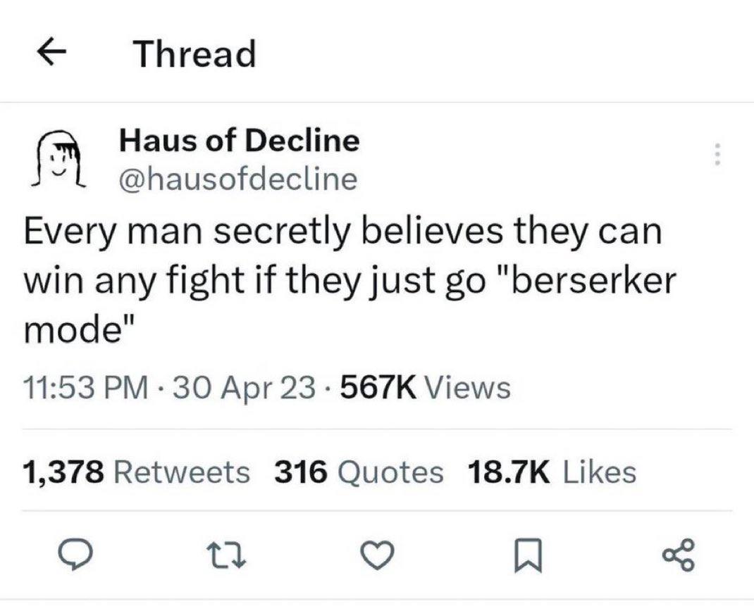 Thread Haus of Decline @hausofdecline Every man secretly believes they can win any fight if they just "berserker mode" 11:53 30 Apr 23 Views 1,378 Retweets 316 Quotes Likes A