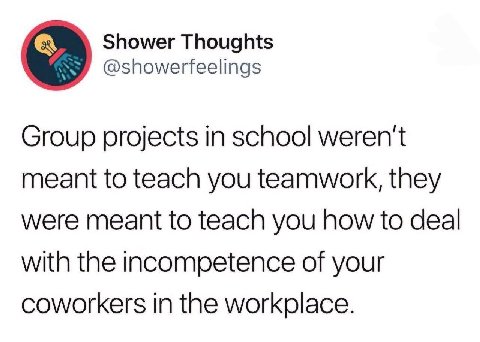 Shower Thoughts @showerfeelings Group projects in school weren't meant to teach you teamwork, they were meant to teach you how to deal with the incompetence of your coworkers in the workplace.