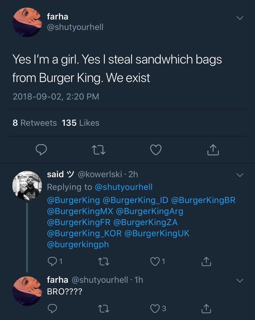 farha @shutyourhell Yes а girl. Yes steal sandwhich bags from Burger King. We exist 2018-09-02, 2:20 8 Retweets 135 Likes said Replying to @shutyourhell @BurgerKing @BurgerKing_ID @BurgerKingBR @Burge