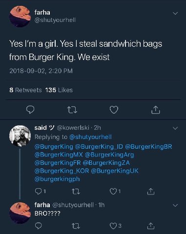 farha @shutyourhell Yes а girl. Yes steal sandwhich bags from Burger King. We exist 2018-09-02, 2:20 8 Retweets 135 Likes said Replying to @shutyourhell @BurgerKing @BurgerKing_ID @BurgerKingBR @Burge