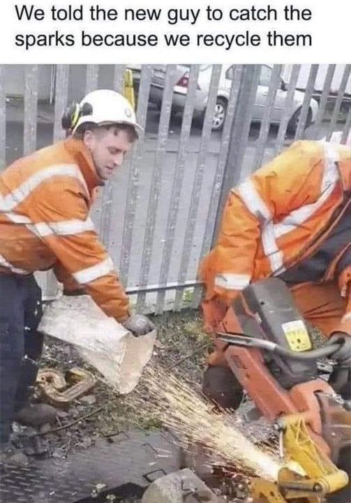 We told the new guy to catch the sparks because we recycle them [3 A