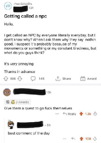 r/socialskills Getting called a npc Hello, get called an NPC everyone literally everyday, but don't know why? When ask them why they say nothin good. suspect it's probably because of my movements or s